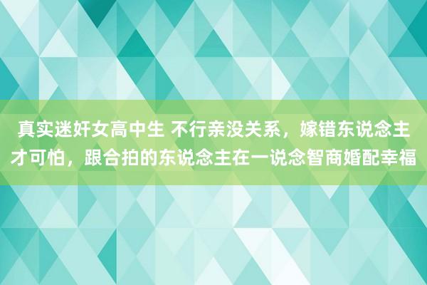 真实迷奸女高中生 不行亲没关系，嫁错东说念主才可怕，跟合拍的东说念主在一说念智商婚配幸福