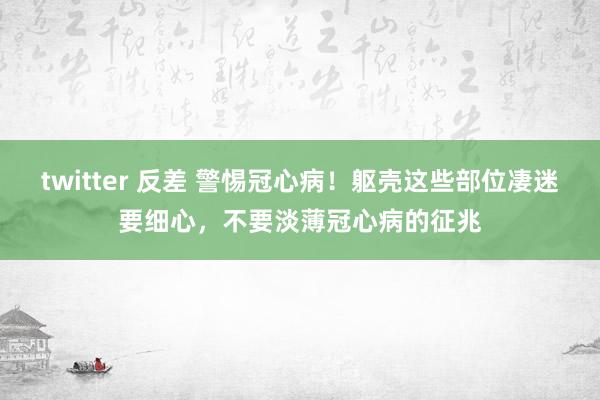 twitter 反差 警惕冠心病！躯壳这些部位凄迷要细心，不要淡薄冠心病的征兆
