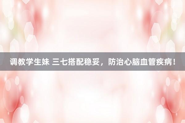 调教学生妹 三七搭配稳妥，防治心脑血管疾病！