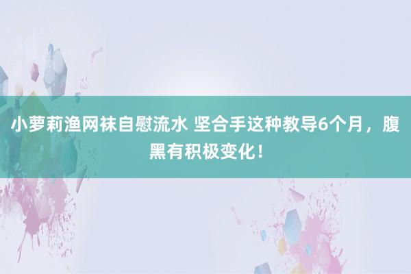 小萝莉渔网袜自慰流水 坚合手这种教导6个月，腹黑有积极变化！