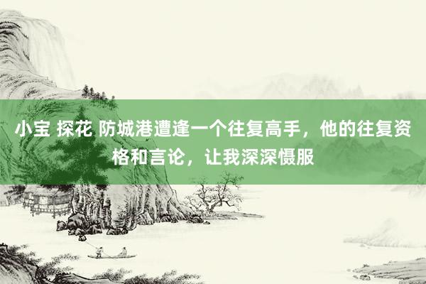 小宝 探花 防城港遭逢一个往复高手，他的往复资格和言论，让我深深慑服