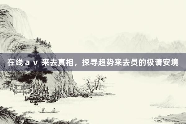 在线ａｖ 来去真相，探寻趋势来去员的极请安境