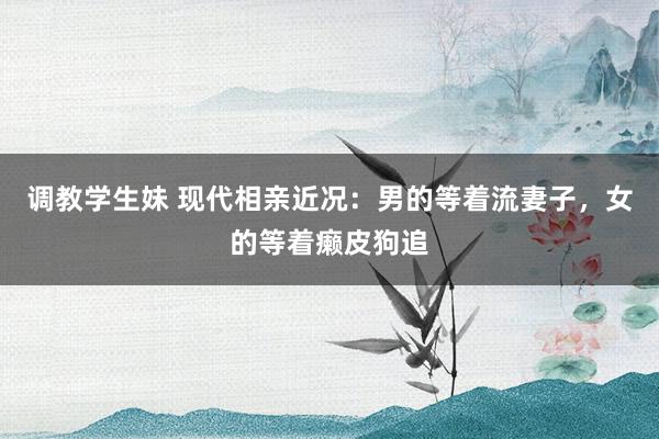 调教学生妹 现代相亲近况：男的等着流妻子，女的等着癞皮狗追