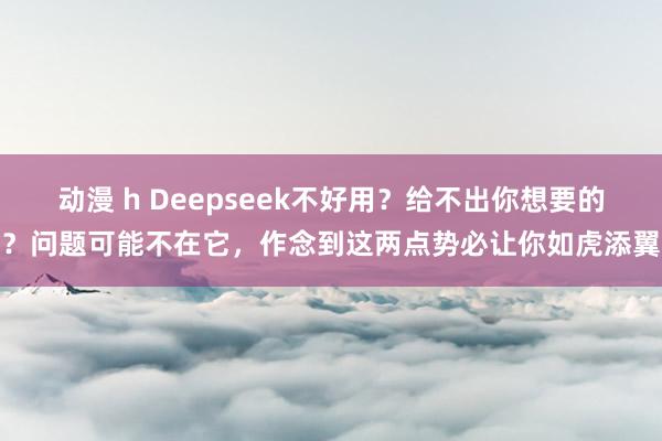 动漫 h Deepseek不好用？给不出你想要的？问题可能不在它，作念到这两点势必让你如虎添翼