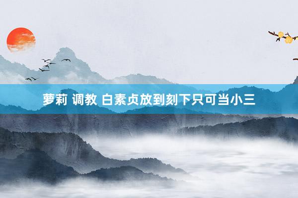 萝莉 调教 白素贞放到刻下只可当小三
