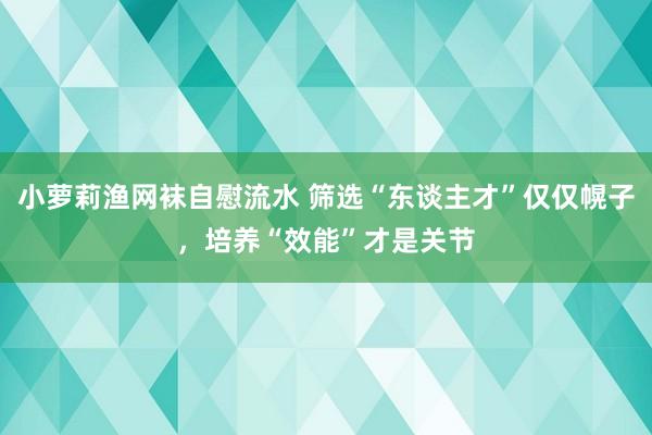 小萝莉渔网袜自慰流水 筛选“东谈主才”仅仅幌子，培养“效能”才是关节