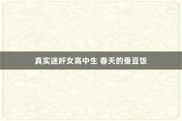 真实迷奸女高中生 春天的蚕豆饭